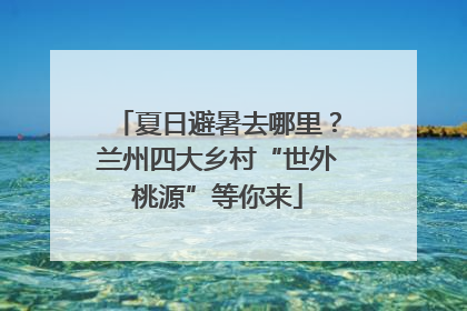 夏日避暑去哪里？兰州四大乡村“世外桃源”等你来