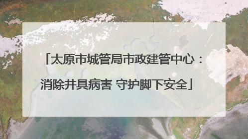 太原市城管局市政建管中心：消除井具病害 守护脚下安全