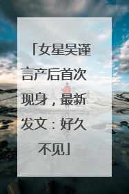 女星吴谨言产后首次现身，最新发文：好久不见