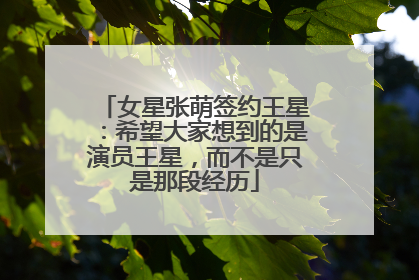 女星张萌签约王星：希望大家想到的是演员王星，而不是只是那段经历