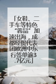 女鞋、二手车等特色“蓉品”加速出海，成都经贸代表团欧洲中东行签单逾3.7亿元
