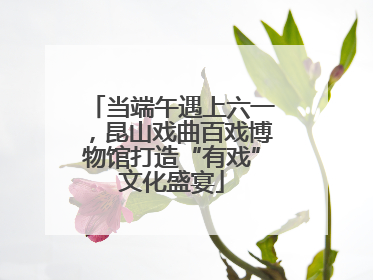 当端午遇上六一，昆山戏曲百戏博物馆打造“有戏”文化盛宴