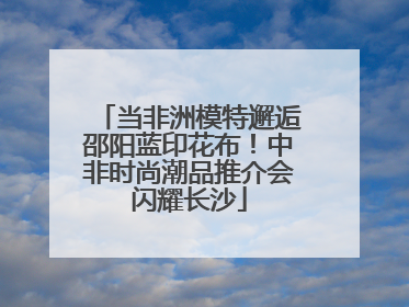 当非洲模特邂逅邵阳蓝印花布！中非时尚潮品推介会闪耀长沙
