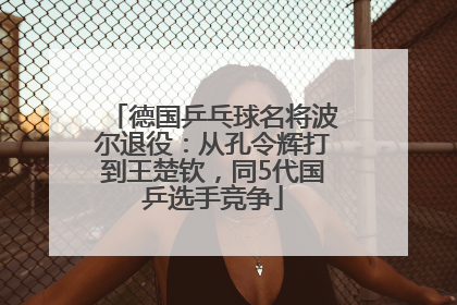 德国乒乓球名将波尔退役：从孔令辉打到王楚钦，同5代国乒选手竞争