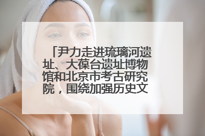 尹力走进琉璃河遗址、大葆台遗址博物馆和北京市考古研究院，围绕加强历史文化名城保护调研