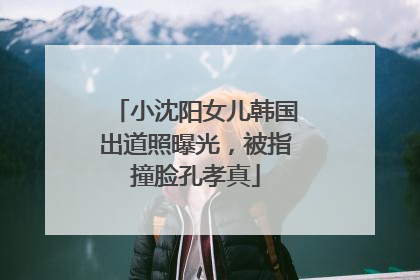 小沈阳女儿韩国出道照曝光，被指撞脸孔孝真