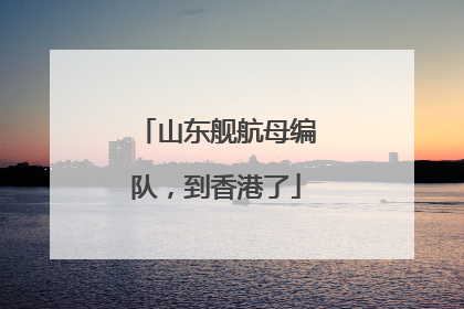 山东舰航母编队，到香港了
