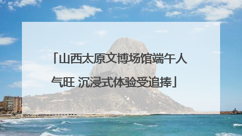 山西太原文博场馆端午人气旺 沉浸式体验受追捧