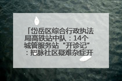 岱岳区综合行政执法局高铁站中队：14个城管服务站“开诊记”：把脉社区疑难杂症开出治理良方