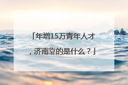 年增15万青年人才，济南靠的是什么？