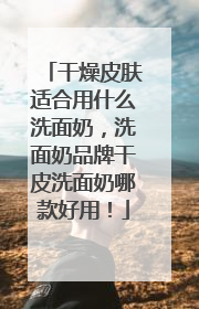 干燥皮肤适合用什么洗面奶，洗面奶品牌干皮洗面奶哪款好用！