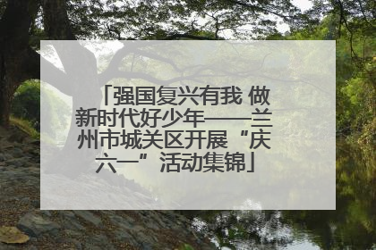 强国复兴有我 做新时代好少年——兰州市城关区开展“庆六一”活动集锦