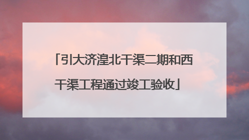 引大济湟北干渠二期和西干渠工程通过竣工验收