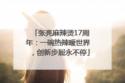 张亮麻辣烫17周年：一碗热辣暖世界，创新步履永不停