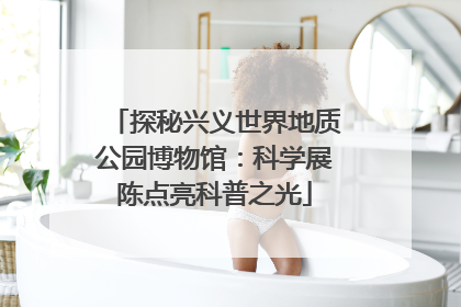 探秘兴义世界地质公园博物馆：科学展陈点亮科普之光