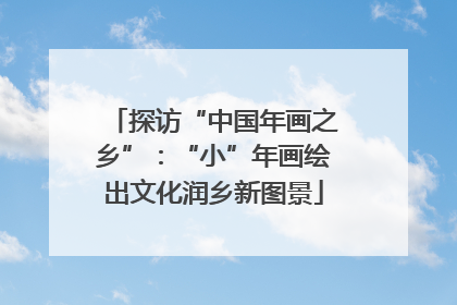 探访“中国年画之乡”：“小”年画绘出文化润乡新图景
