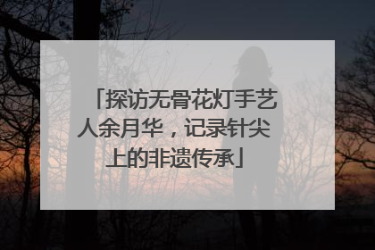 探访无骨花灯手艺人余月华，记录针尖上的非遗传承