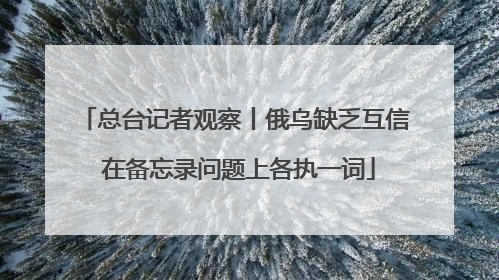 总台记者观察丨俄乌缺乏互信 在备忘录问题上各执一词