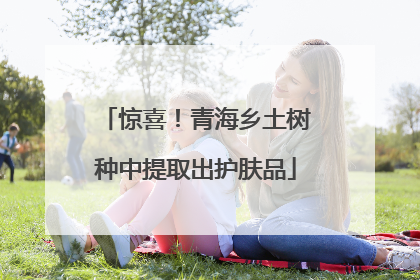 惊喜！青海乡土树种中提取出护肤品