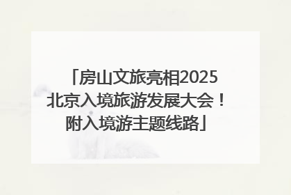 房山文旅亮相2025北京入境旅游发展大会！附入境游主题线路