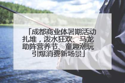 成都商业体暑期活动扎堆，泼水狂欢、马龙助阵营养节、童趣潮玩引爆消费新场景