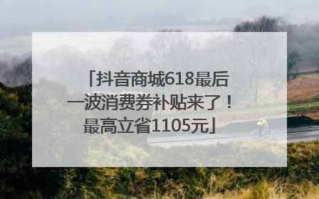 抖音商城618最后一波消费券补贴来了！最高立省1105元