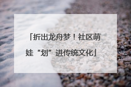 折出龙舟梦！社区萌娃“划”进传统文化
