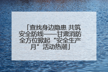 查找身边隐患 共筑安全防线——甘肃消防全方位掀起“安全生产月”活动热潮