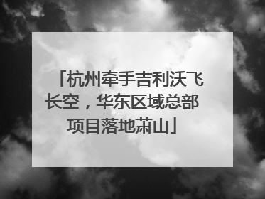 杭州牵手吉利沃飞长空，华东区域总部项目落地萧山
