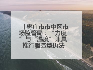 枣庄市市中区市场监管局：“力度”与“温度”兼具 推行服务型执法新范式