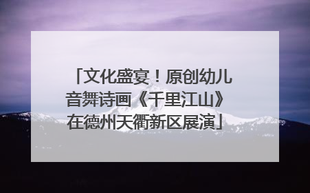 文化盛宴！原创幼儿音舞诗画《千里江山》在德州天衢新区展演