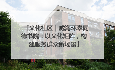 文化社区｜威海环翠同德书院：以文化矩阵，构建服务群众新场景