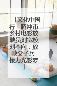 文化中国行｜腾冲市乡村电影放映员刘宽校刘本向：放映父子兵 接力光影梦