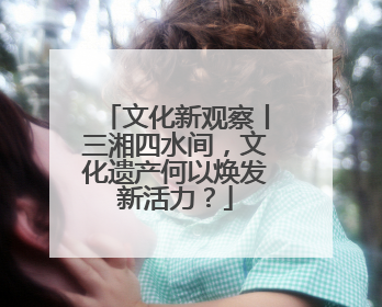 文化新观察丨三湘四水间，文化遗产何以焕发新活力？