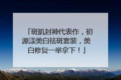 斑肌封神代表作，初源漾美白祛斑套装，美白修复一举拿下！