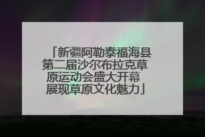 新疆阿勒泰福海县第二届沙尔布拉克草原运动会盛大开幕 展现草原文化魅力
