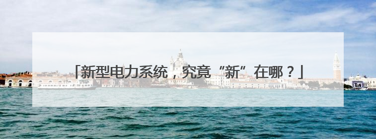 新型电力系统，究竟“新”在哪？