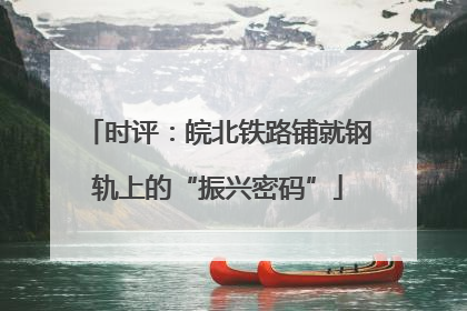 时评：皖北铁路铺就钢轨上的“振兴密码”