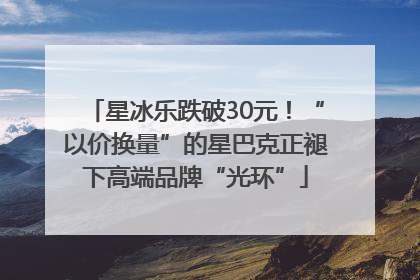 星冰乐跌破30元！“以价换量”的星巴克正褪下高端品牌“光环”