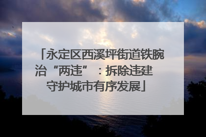永定区西溪坪街道铁腕治“两违”：拆除违建 守护城市有序发展