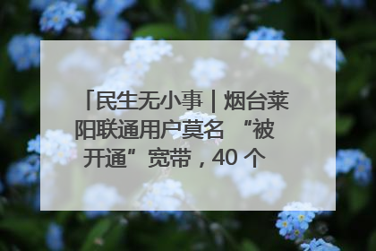 民生无小事｜烟台莱阳联通用户莫名 “被开通”宽带，40 个月扣费无人知