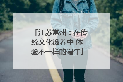 江苏常州：在传统文化滋养中 体验不一样的端午