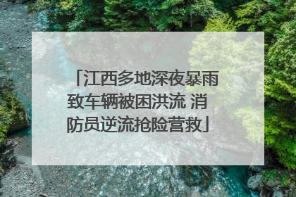 江西多地深夜暴雨致车辆被困洪流 消防员逆流抢险营救