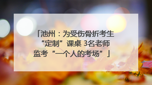 池州：为受伤骨折考生“定制”课桌 3名老师监考“一个人的考场”