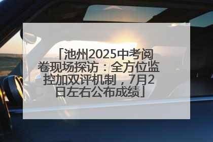 池州2025中考阅卷现场探访：全方位监控加双评机制，7月2日左右公布成绩