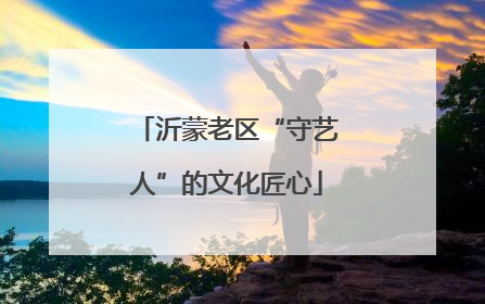 沂蒙老区“守艺人”的文化匠心