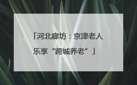 河北廊坊：京津老人乐享“跨城养老”