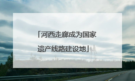 河西走廊成为国家遗产线路建设地