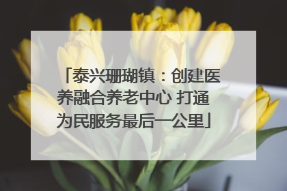 泰兴珊瑚镇：创建医养融合养老中心 打通为民服务最后一公里