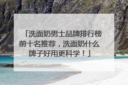 洗面奶男士品牌排行榜前十名推荐，洗面奶什么牌子好用更科学！